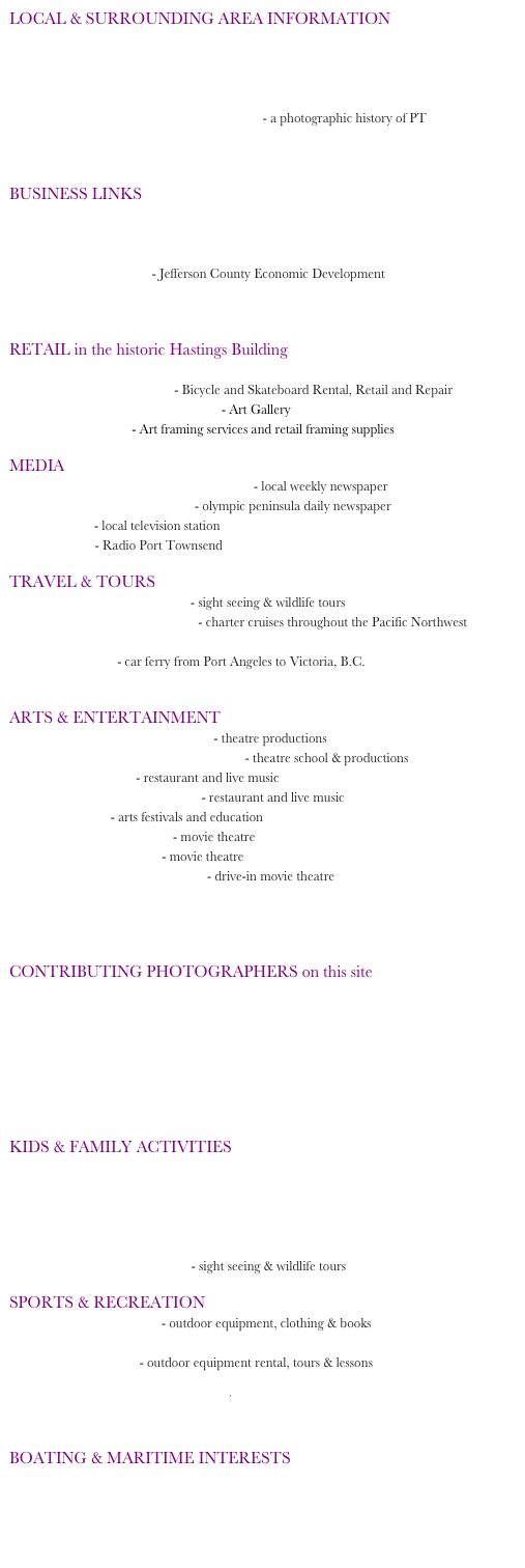 LOCAL & SURROUNDING AREA INFORMATION
PT Guide: City Guide to Port Townsend
Enjoy PT: Port Townsend Visitor Information
Jefferson County Visitors Guide
Jefferson County Area Web Cams
Port Townsend: Then and Now - a photographic history of PT
Olympic National Park
San Juan Islands
 
BUSINESS LINKS
Port Townsend Main Street Program
Jefferson County Chamber of Commerce
Small Business Development Center
Team Jefferson - Jefferson County Economic Development
City of Port Townsend: Business Licensing
State of Washington: Master Business Licensing
 
RETAIL in the historic Hastings Building
About Time Clothing
The Broken Spoke - Bicycle and Skateboard Rental, Retail and Repair
Kim Thomson Art Forms - Art Gallery
Frameworks - Art framing services and retail framing supplies
 
MEDIA
PT & Jefferson County Leader - local weekly newspaper
Peninsula Daily News - olympic peninsula daily newspaper
PTTV - local television station
KPTZ - Radio Port Townsend
 
TRAVEL & TOURS
Puget Sound Express - sight seeing & wildlife tours
The Water Limousine - charter cruises throughout the Pacific Northwest
Washington State Ferry schedules
Black Ball - car ferry from Port Angeles to Victoria, B.C.
Jefferson County International Airport
 
ARTS & ENTERTAINMENT
Key City Public Theatre - theatre productions
The Paradise Theatre School - theatre school & productions
The Upstage - restaurant and live music
Castle Key Restaurant - restaurant and live music
Centrum - arts festivals and education
The Rose Theatre - movie theatre
Uptown Theatre - movie theatre
Wheel-In Motor Movie - drive-in movie theatre
Port Townsend Film Festival
Port Townsend Jazz Festival
Olympic Music Festival
 
CONTRIBUTING PHOTOGRAPHERS on this site
Barney Burke
David Conklin
Joe Lipka
Kevin Mason
Charlie Neu
Ernst-Ulrich Schafer
David Whitfield
 
KIDS & FAMILY ACTIVITIES
Port Townsend School District
Marine Science Center
Olympic National Park: for Kids
Jefferson County Historical Museum
Victorian Heritage Festival
Puget Sound Express - sight seeing & wildlife tours
 
SPORTS & RECREATION
Sport Townsend - outdoor equipment, clothing & books
Fort Worden State Park
PT Outdoors - outdoor equipment rental, tours & lessons
Olympic National Park
Port Townsend Public Golf
Discovery Bay Golf Club
 
BOATING & MARITIME INTERESTS
Port of Port Townsend
Northwest Maritime Center
Port Townsend Yacht Club
Wooden Boat Foundation
